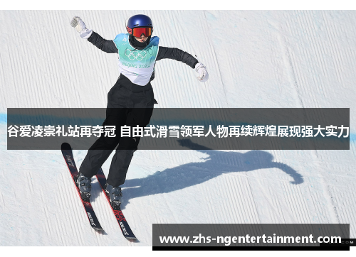 谷爱凌崇礼站再夺冠 自由式滑雪领军人物再续辉煌展现强大实力