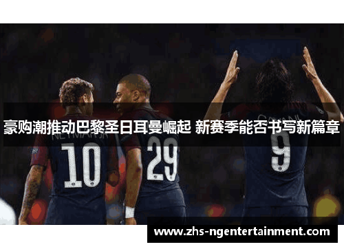 豪购潮推动巴黎圣日耳曼崛起 新赛季能否书写新篇章