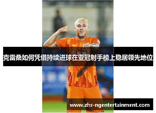 克雷桑如何凭借持续进球在亚冠射手榜上稳居领先地位