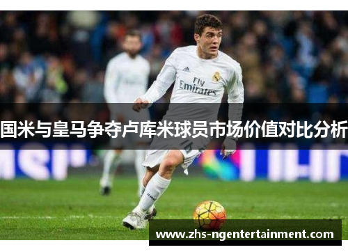 国米与皇马争夺卢库米球员市场价值对比分析