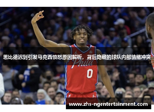 恩比德迟到引发马克西愤怒原因解析，背后隐藏的球队内部情绪冲突