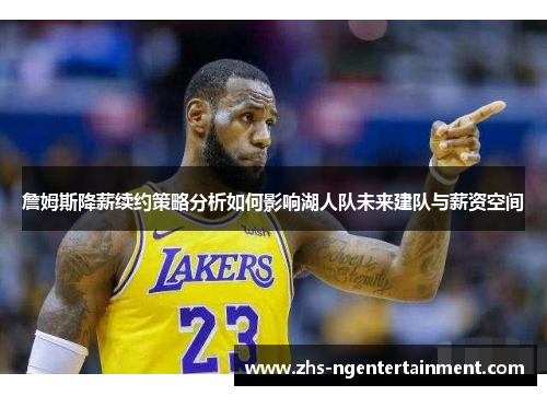 詹姆斯降薪续约策略分析如何影响湖人队未来建队与薪资空间