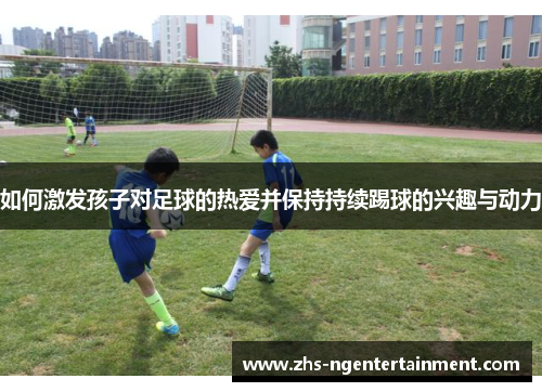 如何激发孩子对足球的热爱并保持持续踢球的兴趣与动力