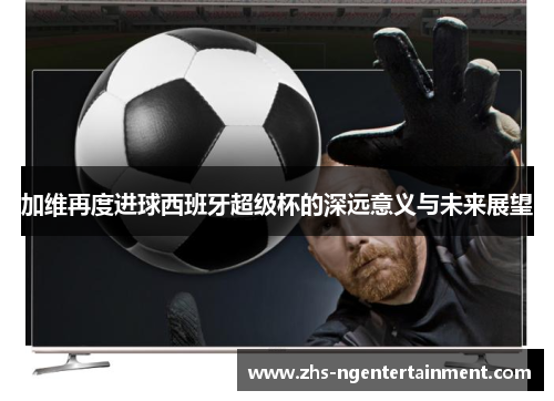 加维再度进球西班牙超级杯的深远意义与未来展望