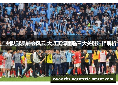 广州队球员转会风云 大连英博面临三大关键选择解析