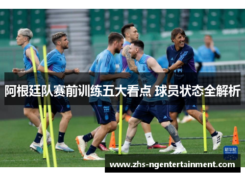 阿根廷队赛前训练五大看点 球员状态全解析