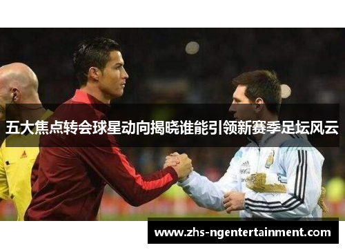五大焦点转会球星动向揭晓谁能引领新赛季足坛风云