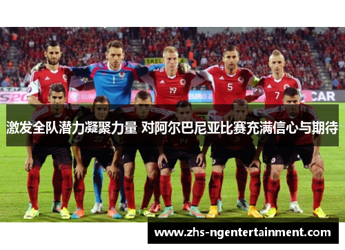激发全队潜力凝聚力量 对阿尔巴尼亚比赛充满信心与期待