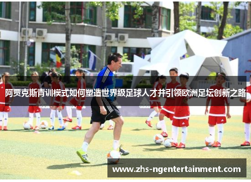 阿贾克斯青训模式如何塑造世界级足球人才并引领欧洲足坛创新之路