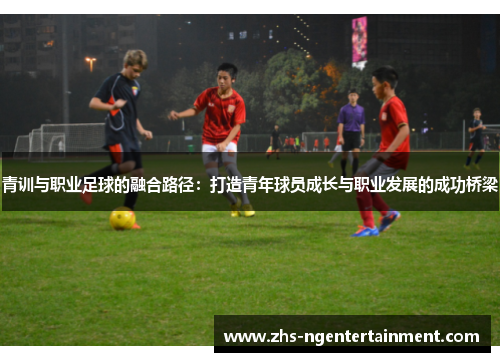 青训与职业足球的融合路径：打造青年球员成长与职业发展的成功桥梁