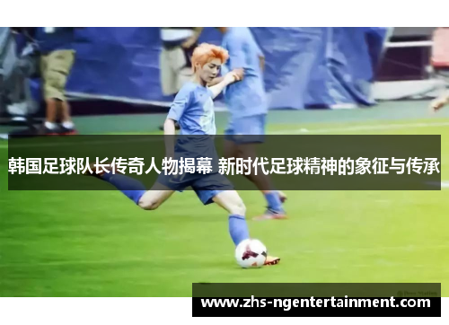 韩国足球队长传奇人物揭幕 新时代足球精神的象征与传承