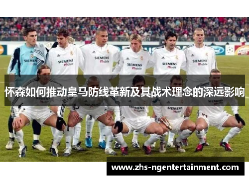 怀森如何推动皇马防线革新及其战术理念的深远影响 怀森如何推动皇马防线革新及其战术理念的深远影响