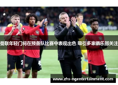 曼联年轻门将在预备队比赛中表现出色 吸引多家俱乐部关注 曼联年轻门将在预备队比赛中表现出色 吸引多家俱乐部关注