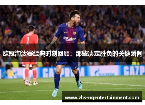欧冠淘汰赛经典时刻回顾:那些决定胜负的关键瞬间 欧冠淘汰赛经典时刻回顾:那些决定胜负的关键瞬间