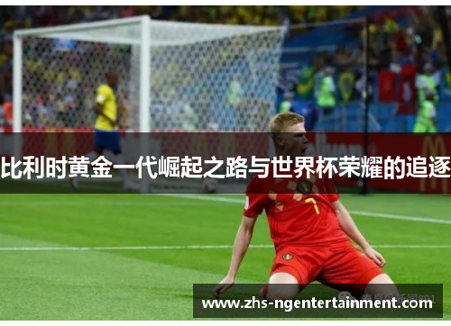 比利时黄金一代崛起之路与世界杯荣耀的追逐 比利时黄金一代崛起之路与世界杯荣耀的追逐