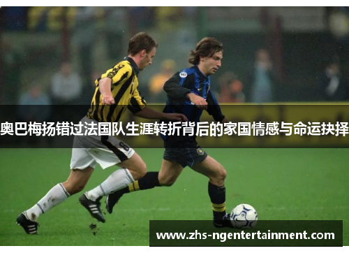 奥巴梅扬错过法国队生涯转折背后的家国情感与命运抉择 奥巴梅扬错过法国队生涯转折背后的家国情感与命运抉择