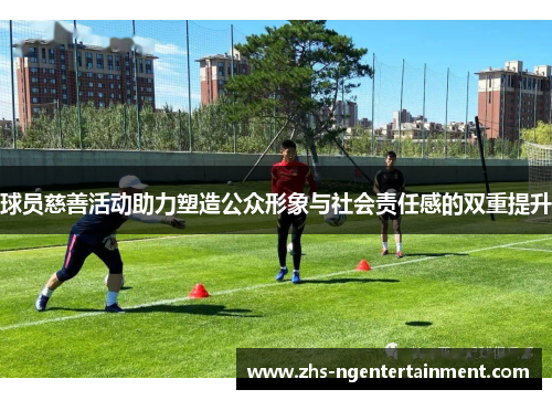 球员慈善活动助力塑造公众形象与社会责任感的双重提升 球员慈善活动助力塑造公众形象与社会责任感的双重提升