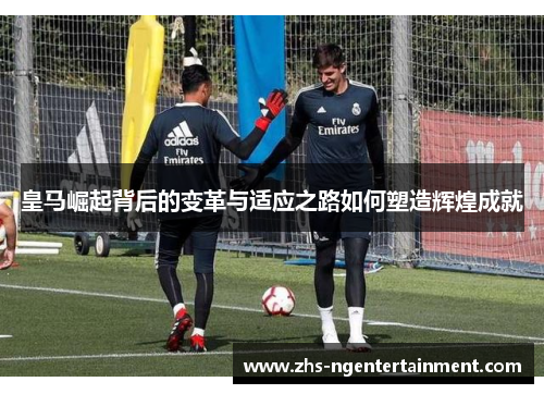 皇马崛起背后的变革与适应之路如何塑造辉煌成就 皇马崛起背后的变革与适应之路如何塑造辉煌成就