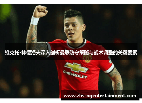 维克托·林德洛夫深入剖析曼联防守策略与战术调整的关键要素 维克托·林德洛夫深入剖析曼联防守策略与战术调整的关键要素