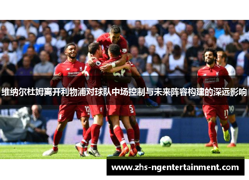 维纳尔杜姆离开利物浦对球队中场控制与未来阵容构建的深远影响 维纳尔杜姆离开利物浦对球队中场控制与未来阵容构建的深远影响