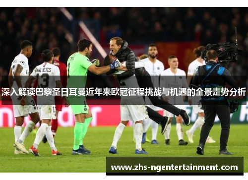 深入解读巴黎圣日耳曼近年来欧冠征程挑战与机遇的全景走势分析