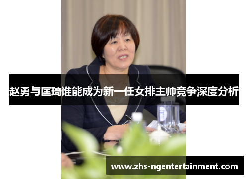 赵勇与匡琦谁能成为新一任女排主帅竞争深度分析 赵勇与匡琦谁能成为新一任女排主帅竞争深度分析