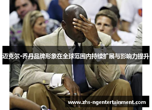 迈克尔·乔丹品牌形象在全球范围内持续扩展与影响力提升