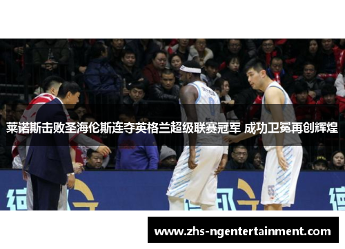 莱诺斯击败圣海伦斯连夺英格兰超级联赛冠军 成功卫冕再创辉煌