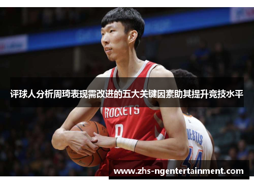 评球人分析周琦表现需改进的五大关键因素助其提升竞技水平