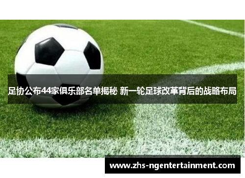 足协公布44家俱乐部名单揭秘 新一轮足球改革背后的战略布局