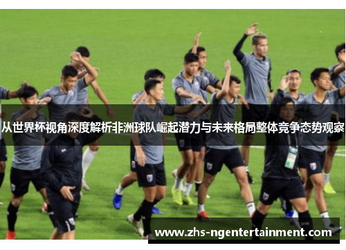 从世界杯视角深度解析非洲球队崛起潜力与未来格局整体竞争态势观察