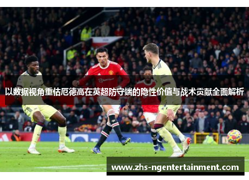 以数据视角重估厄德高在英超防守端的隐性价值与战术贡献全面解析