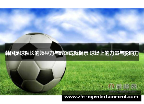 韩国足球队长的领导力与辉煌成就揭示 球场上的力量与影响力