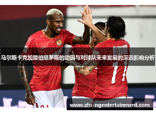马尔斯卡克加盟伯恩茅斯的动因与对球队未来发展的深远影响分析