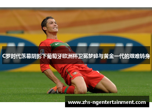 C罗时代落幕阴影下葡萄牙欧洲杯卫冕梦碎与黄金一代的艰难转身