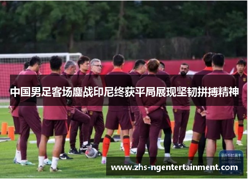 中国男足客场鏖战印尼终获平局展现坚韧拼搏精神