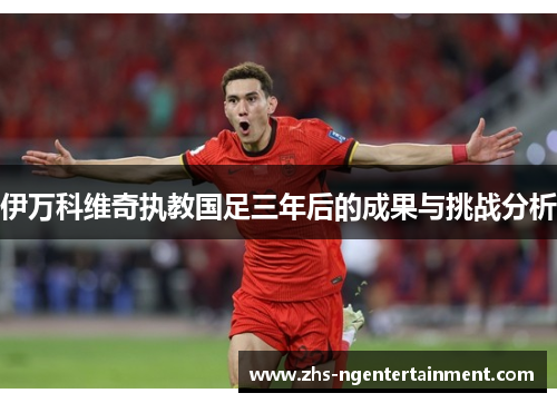 伊万科维奇执教国足三年后的成果与挑战分析 伊万科维奇执教国足三年后的成果与挑战分析